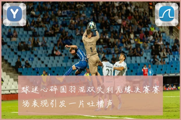 球迷心碎国羽混双失利无缘决赛赛场表现引发一片吐槽声