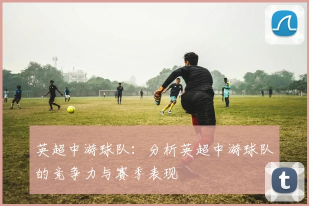 英超中游球队：分析英超中游球队的竞争力与赛季表现