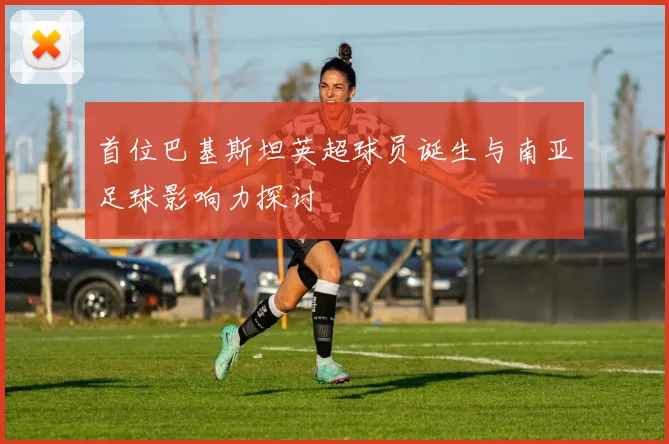 首位巴基斯坦英超球员诞生与南亚足球影响力探讨