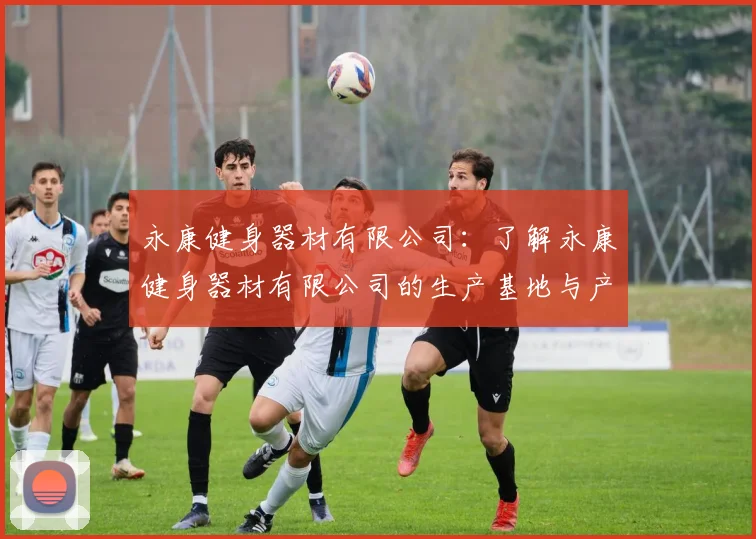 永康健身器材有限公司：了解永康健身器材有限公司的生产基地与产品类型