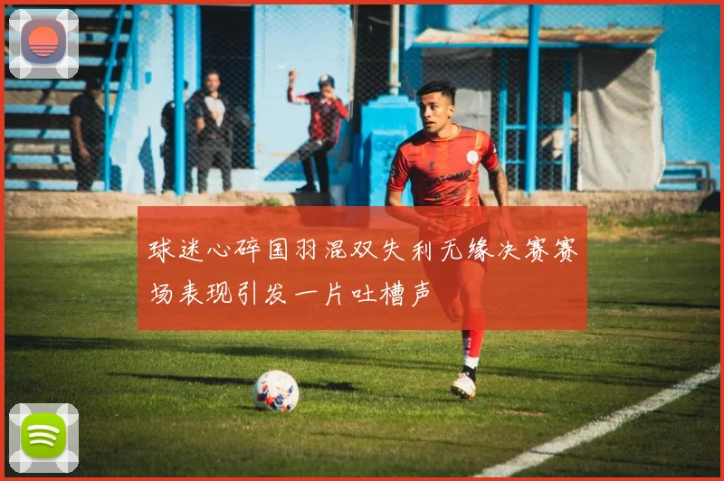 球迷心碎国羽混双失利无缘决赛赛场表现引发一片吐槽声